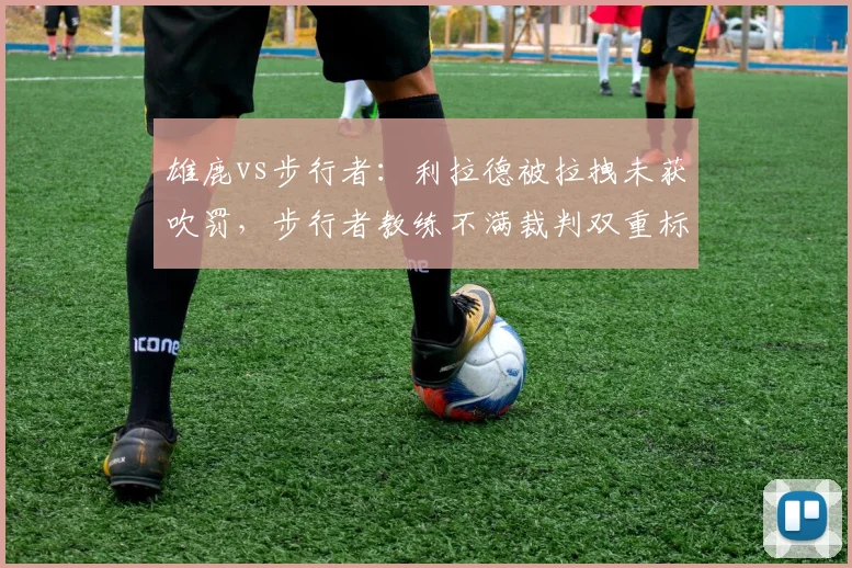 雄鹿vs步行者:利拉德被拉拽未获吹罚,步行者教练不满裁判双重标准