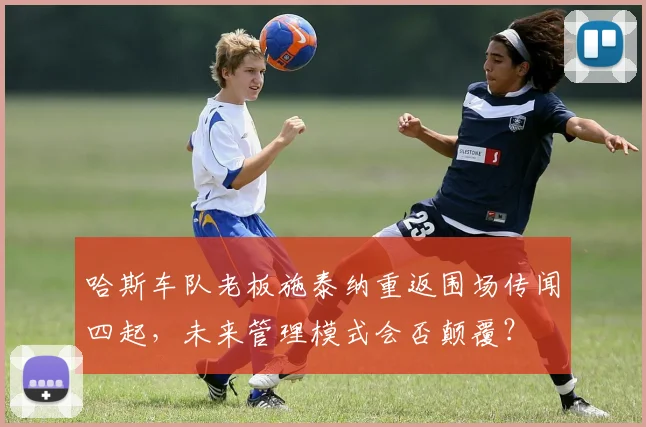哈斯车队老板施泰纳重返围场传闻四起,未来管理模式会否颠覆?