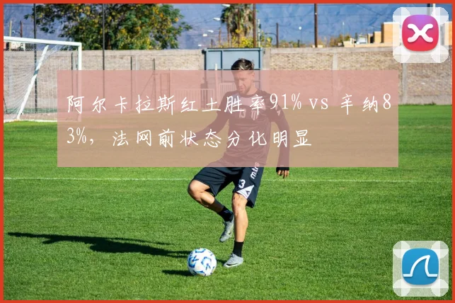 阿尔卡拉斯红土胜率91% vs 辛纳83%,法网前状态分化明显