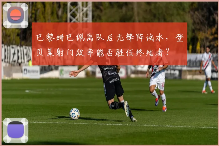 巴黎姆巴佩离队后无锋阵试水,登贝莱射门效率能否胜任终结者?