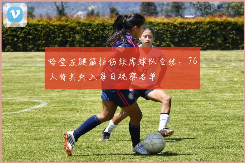 哈登左腿筋拉伤缺席球队合练,76人将其列入每日观察名单