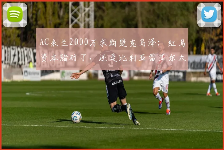 AC米兰2000万求购楚克乌泽：红鸟资本赌对了，还是比利亚雷亚尔太精？