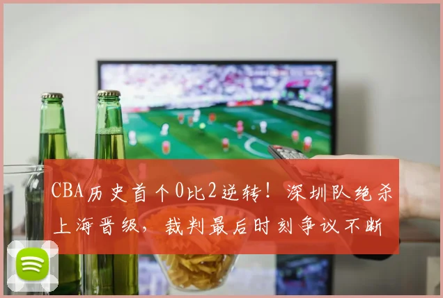 CBA历史首个0比2逆转！深圳队绝杀上海晋级，裁判最后时刻争议不断