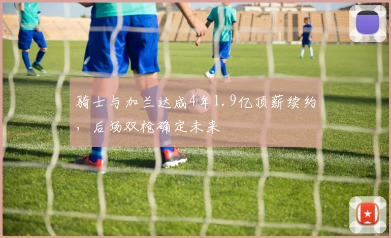 骑士与加兰达成4年1.9亿顶薪续约,后场双枪确定未来