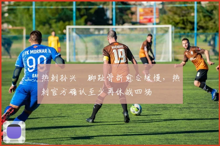 热刺孙兴慜脚趾骨折愈合缓慢,热刺官方确认至少再休战四场